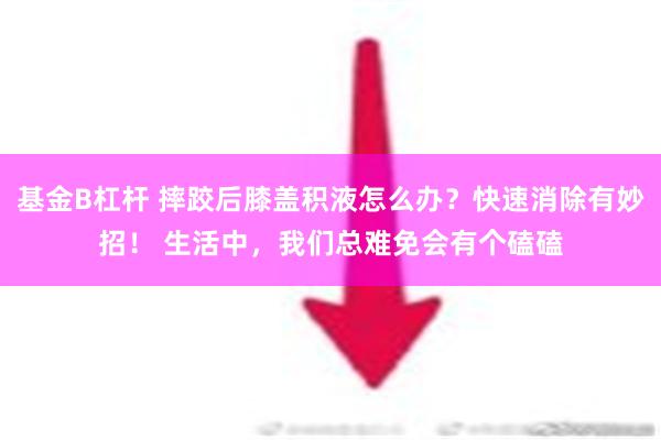 基金B杠杆 摔跤后膝盖积液怎么办？快速消除有妙招！ 生活中，我们总难免会有个磕磕