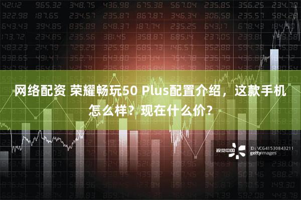 网络配资 荣耀畅玩50 Plus配置介绍，这款手机怎么样？现在什么价？