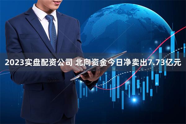 2023实盘配资公司 北向资金今日净卖出7.73亿元