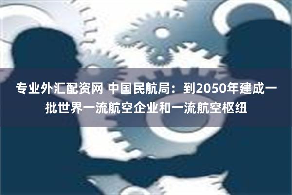 专业外汇配资网 中国民航局：到2050年建成一批世界一流航空企业和一流航空枢纽