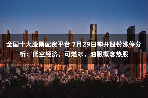 全国十大股票配资平台 7月29日神开股份涨停分析：低空经济，可燃冰，油服概念热股