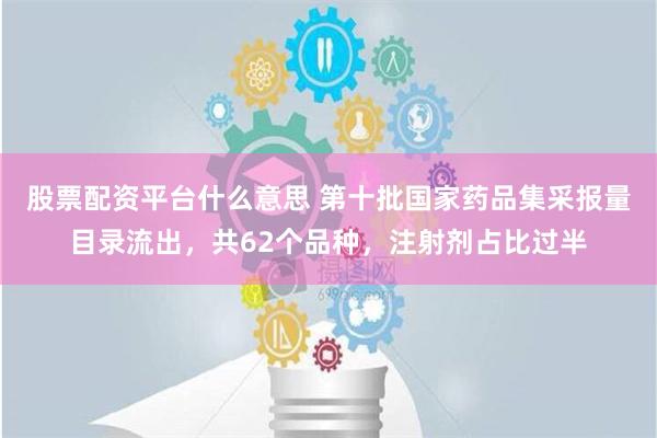 股票配资平台什么意思 第十批国家药品集采报量目录流出，共62个品种，注射剂占比过半