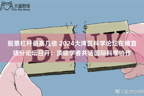 股票杠杆最高几倍 2024大湾区科学论坛在穗首场分论坛召开：顶级学者共话国际科学协作