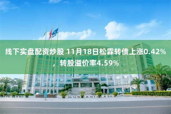 线下实盘配资炒股 11月18日松霖转债上涨0.42%，转股溢价率4.59%