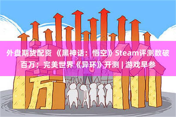 外盘期货配资 《黑神话：悟空》Steam评测数破百万；完美世界《异环》开测 | 游戏早参