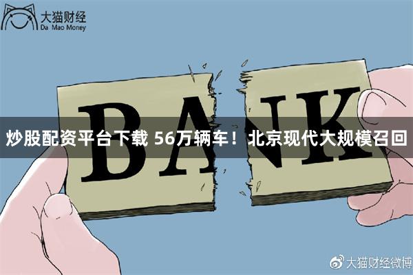 炒股配资平台下载 56万辆车！北京现代大规模召回