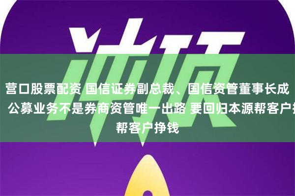 营口股票配资 国信证券副总裁、国信资管董事长成飞： 公募业务不是券商资管唯一出路 要回归本源帮客户挣钱