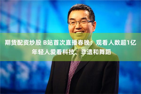 期货配资炒股 B站首次直播春晚：观看人数超1亿 年轻人爱看科技、非遗和舞蹈