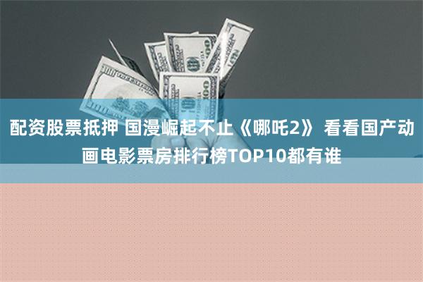 配资股票抵押 国漫崛起不止《哪吒2》 看看国产动画电影票房排行榜TOP10都有谁