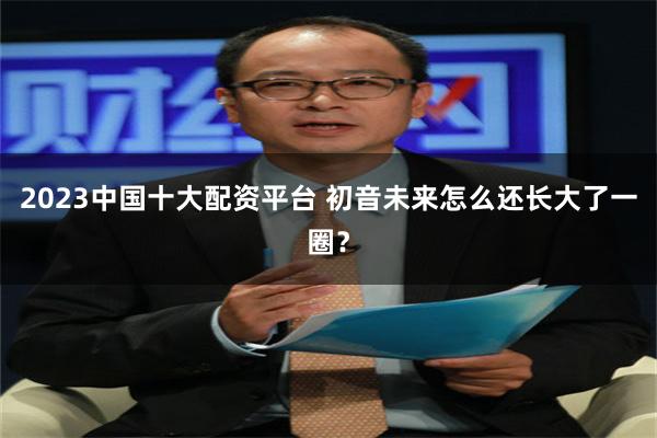 2023中国十大配资平台 初音未来怎么还长大了一圈？